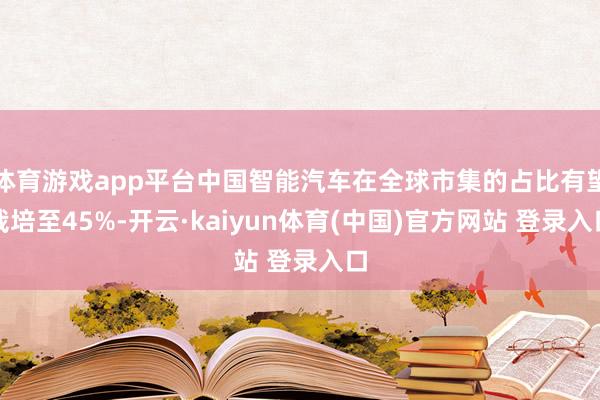 体育游戏app平台中国智能汽车在全球市集的占比有望栽培至45%-开云·kaiyun体育(中国)官方网站 登录入口