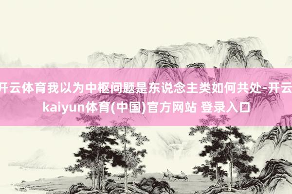 开云体育我以为中枢问题是东说念主类如何共处-开云·kaiyun体育(中国)官方网站 登录入口