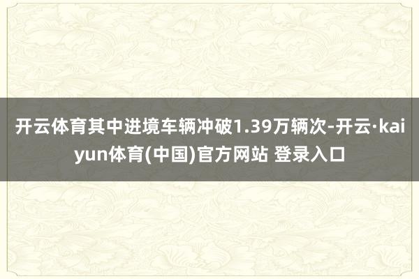 开云体育其中进境车辆冲破1.39万辆次-开云·kaiyun体育(中国)官方网站 登录入口