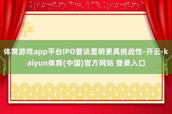 体育游戏app平台IPO管谈显明更具挑战性-开云·kaiyun体育(中国)官方网站 登录入口