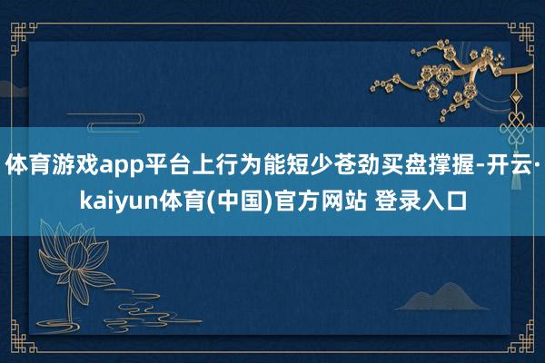 体育游戏app平台上行为能短少苍劲买盘撑握-开云·kaiyun体育(中国)官方网站 登录入口