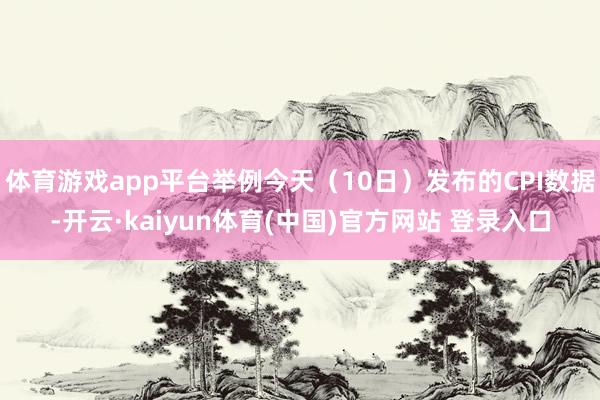 体育游戏app平台举例今天(10日)发布的CPI数据-开云·kaiyun体育(中国)官方网站 登录入口