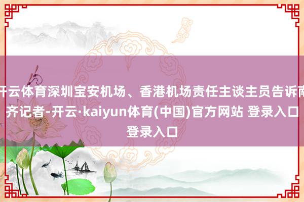 开云体育深圳宝安机场、香港机场责任主谈主员告诉南齐记者-开云·kaiyun体育(中国)官方网站 登录入口