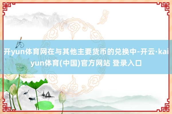 开yun体育网在与其他主要货币的兑换中-开云·kaiyun体育(中国)官方网站 登录入口
