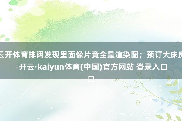 云开体育排闼发现里面像片竟全是渲染图;预订大床房-开云·kaiyun体育(中国)官方网站 登录入口
