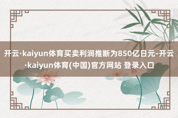 开云·kaiyun体育买卖利润推断为850亿日元-开云·kaiyun体育(中国)官方网站 登录入口