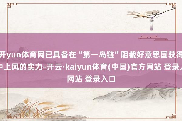 开yun体育网已具备在“第一岛链”阻截好意思国获得空中上风的实力-开云·kaiyun体育(中国)官方网站 登录入口