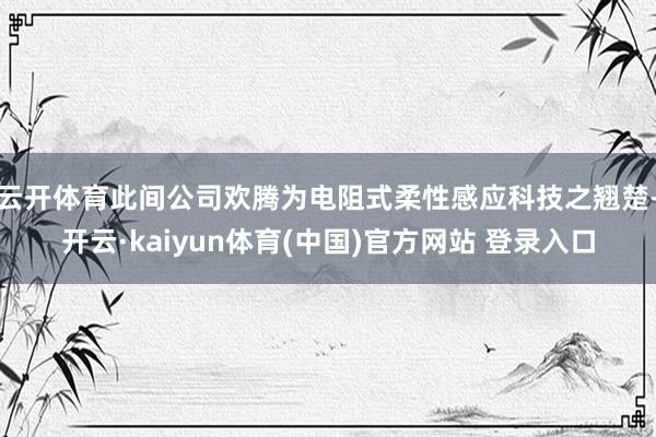 云开体育此间公司欢腾为电阻式柔性感应科技之翘楚-开云·kaiyun体育(中国)官方网站 登录入口