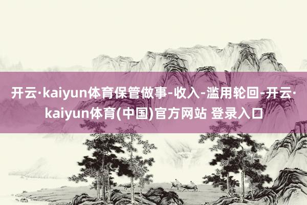 开云·kaiyun体育保管做事-收入-滥用轮回-开云·kaiyun体育(中国)官方网站 登录入口