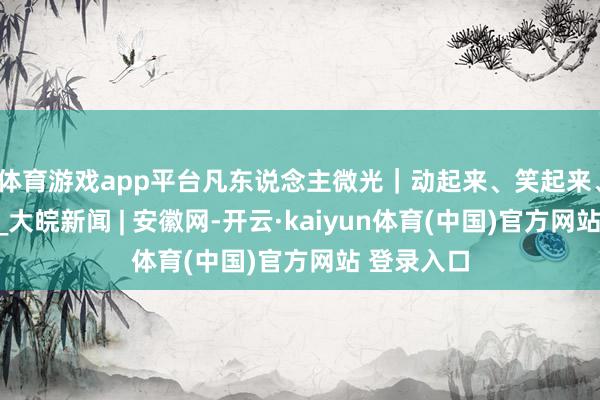 体育游戏app平台凡东说念主微光｜动起来、笑起来、强起来！_大皖新闻 | 安徽网-开云·kaiyun体育(中国)官方网站 登录入口