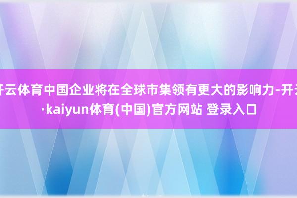 开云体育中国企业将在全球市集领有更大的影响力-开云·kaiyun体育(中国)官方网站 登录入口