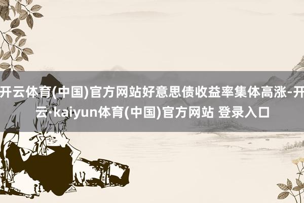 开云体育(中国)官方网站好意思债收益率集体高涨-开云·kaiyun体育(中国)官方网站 登录入口