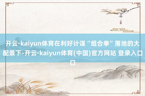 开云·kaiyun体育　　在利好计谋“组合拳”落地的大配景下-开云·kaiyun体育(中国)官方网站 登录入口