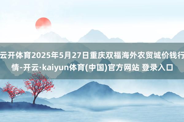 云开体育2025年5月27日重庆双福海外农贸城价钱行情-开云·kaiyun体育(中国)官方网站 登录入口