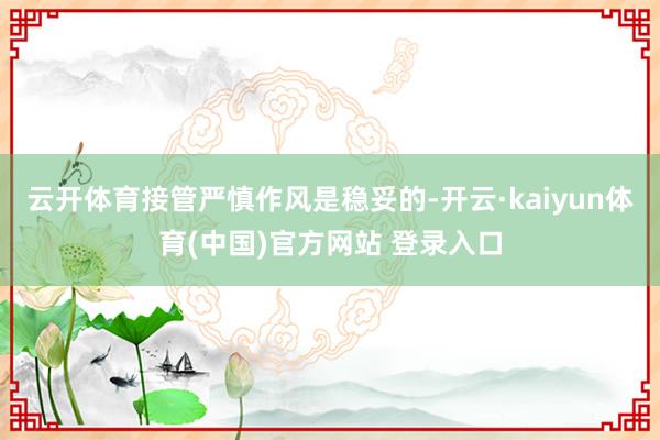 云开体育接管严慎作风是稳妥的-开云·kaiyun体育(中国)官方网站 登录入口
