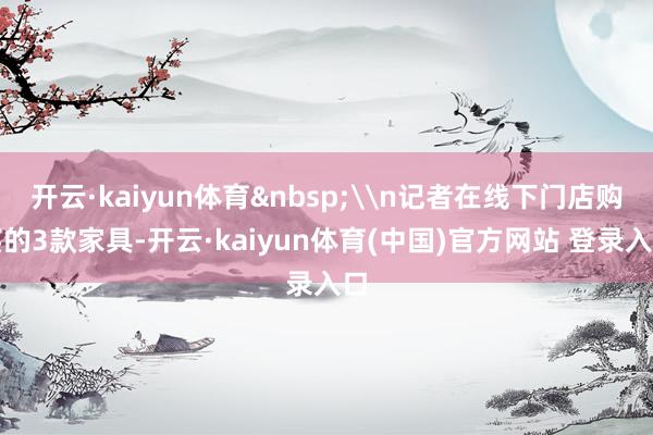 开云·kaiyun体育&nbsp;\n记者在线下门店购买的3款家具-开云·kaiyun体育(中国)官方网站 登录入口