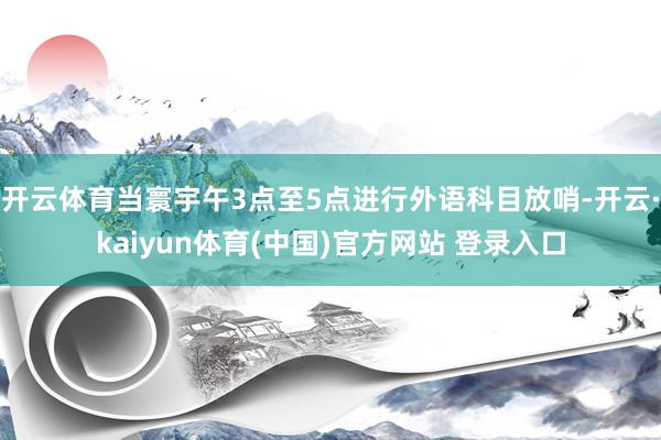开云体育当寰宇午3点至5点进行外语科目放哨-开云·kaiyun体育(中国)官方网站 登录入口