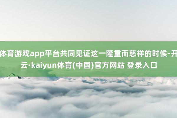 体育游戏app平台共同见证这一隆重而慈祥的时候-开云·kaiyun体育(中国)官方网站 登录入口