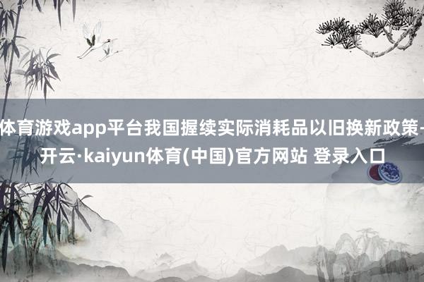 体育游戏app平台我国握续实际消耗品以旧换新政策-开云·kaiyun体育(中国)官方网站 登录入口