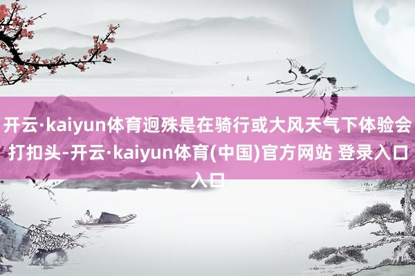开云·kaiyun体育迥殊是在骑行或大风天气下体验会打扣头-开云·kaiyun体育(中国)官方网站 登录入口