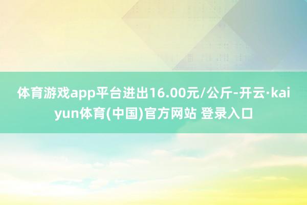 体育游戏app平台进出16.00元/公斤-开云·kaiyun体育(中国)官方网站 登录入口