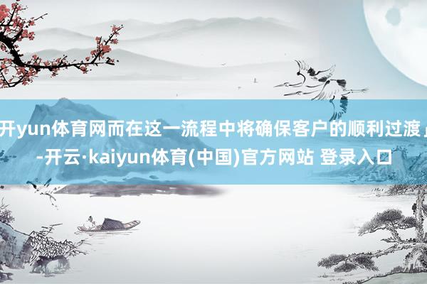 开yun体育网而在这一流程中将确保客户的顺利过渡」-开云·kaiyun体育(中国)官方网站 登录入口