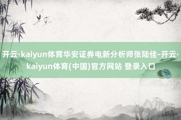开云·kaiyun体育华安证券电新分析师张陆佳-开云·kaiyun体育(中国)官方网站 登录入口