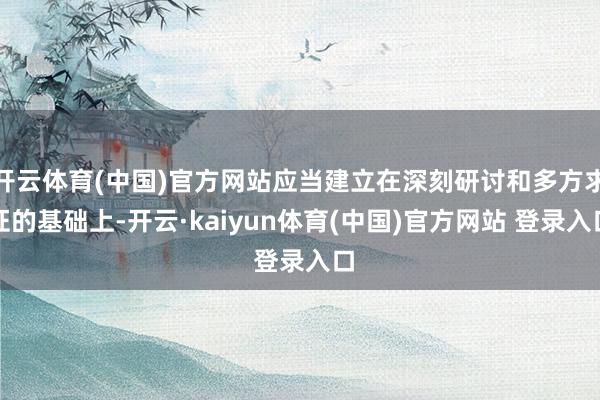 开云体育(中国)官方网站应当建立在深刻研讨和多方求证的基础上-开云·kaiyun体育(中国)官方网站 登录入口