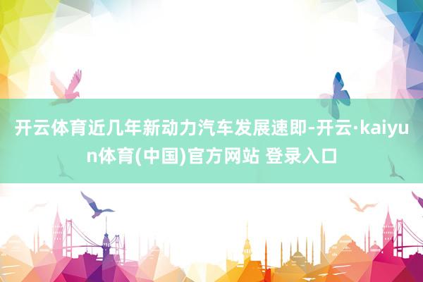 开云体育近几年新动力汽车发展速即-开云·kaiyun体育(中国)官方网站 登录入口