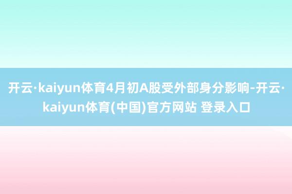 开云·kaiyun体育4月初A股受外部身分影响-开云·kaiyun体育(中国)官方网站 登录入口