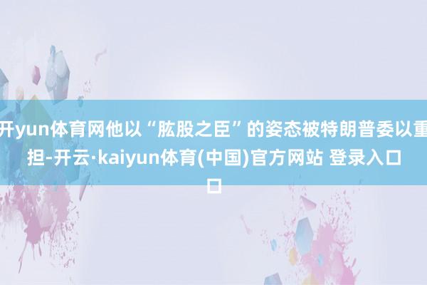 开yun体育网他以“肱股之臣”的姿态被特朗普委以重担-开云·kaiyun体育(中国)官方网站 登录入口