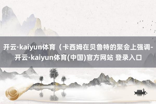 开云·kaiyun体育（卡西姆在贝鲁特的聚会上强调-开云·kaiyun体育(中国)官方网站 登录入口