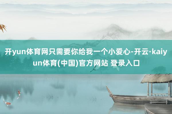 开yun体育网只需要你给我一个小爱心-开云·kaiyun体育(中国)官方网站 登录入口