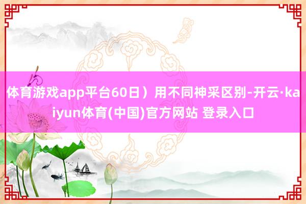 体育游戏app平台60日）用不同神采区别-开云·kaiyun体育(中国)官方网站 登录入口