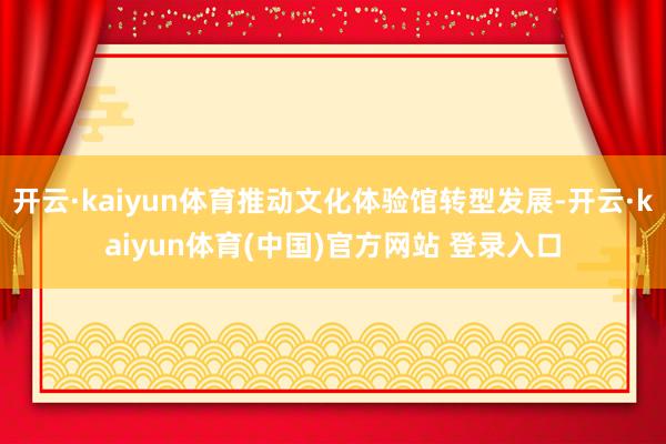 开云·kaiyun体育推动文化体验馆转型发展-开云·kaiyun体育(中国)官方网站 登录入口