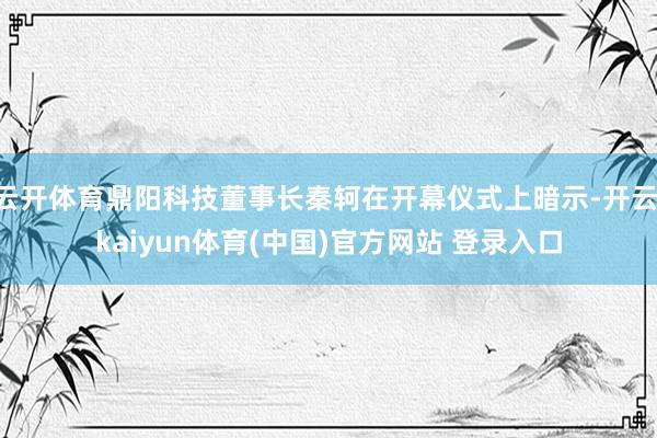云开体育鼎阳科技董事长秦轲在开幕仪式上暗示-开云·kaiyun体育(中国)官方网站 登录入口