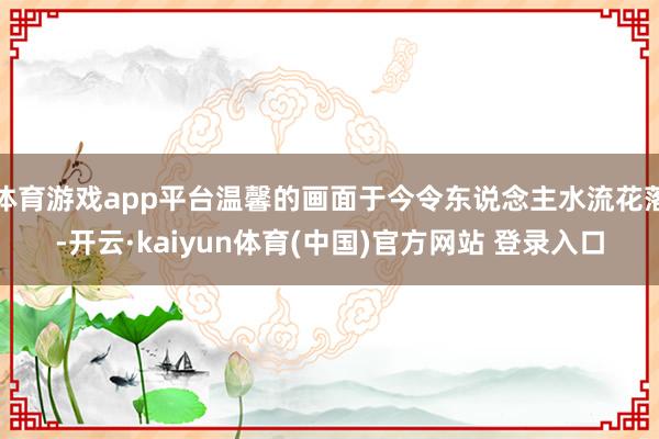体育游戏app平台温馨的画面于今令东说念主水流花落-开云·kaiyun体育(中国)官方网站 登录入口
