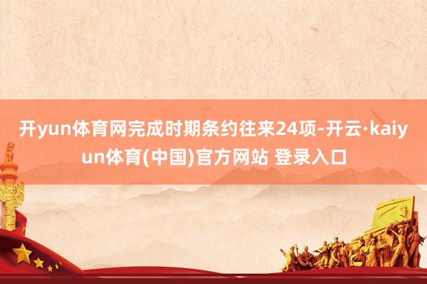 开yun体育网完成时期条约往来24项-开云·kaiyun体育(中国)官方网站 登录入口