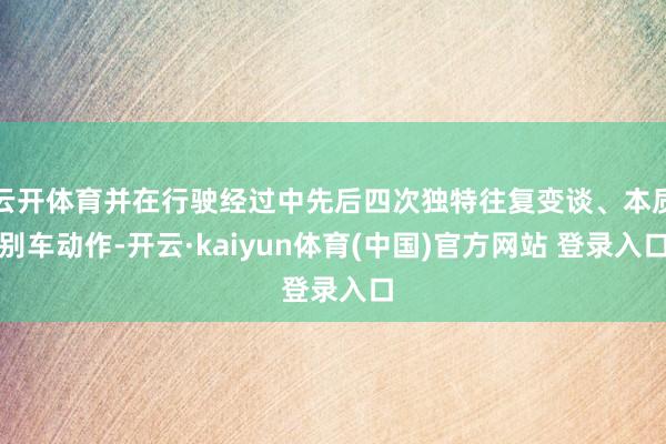 云开体育并在行驶经过中先后四次独特往复变谈、本质别车动作-开云·kaiyun体育(中国)官方网站 登录入口