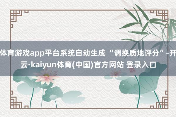 体育游戏app平台系统自动生成 “调换质地评分”-开云·kaiyun体育(中国)官方网站 登录入口