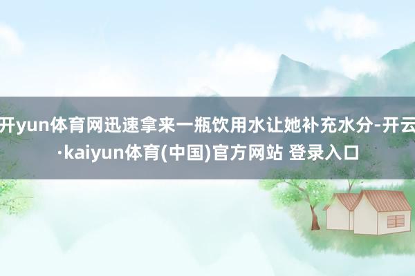 开yun体育网迅速拿来一瓶饮用水让她补充水分-开云·kaiyun体育(中国)官方网站 登录入口