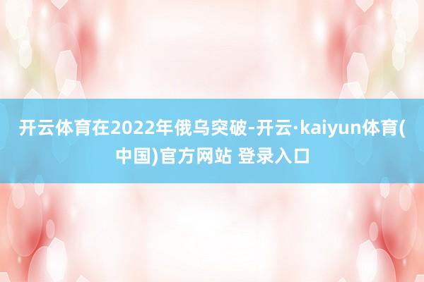 开云体育在2022年俄乌突破-开云·kaiyun体育(中国)官方网站 登录入口