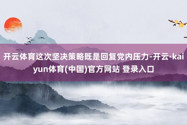开云体育这次坚决策略既是回复党内压力-开云·kaiyun体育(中国)官方网站 登录入口