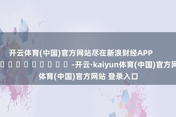开云体育(中国)官方网站尽在新浪财经APP            													-开云·kaiyun体育(中国)官方网站 登录入口