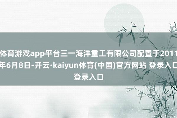 体育游戏app平台三一海洋重工有限公司配置于2011年6月8日-开云·kaiyun体育(中国)官方网站 登录入口