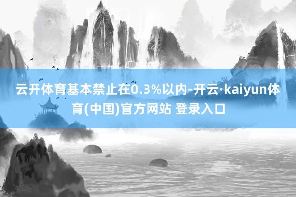 云开体育基本禁止在0.3%以内-开云·kaiyun体育(中国)官方网站 登录入口