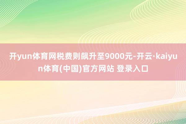 开yun体育网税费则飙升至9000元-开云·kaiyun体育(中国)官方网站 登录入口