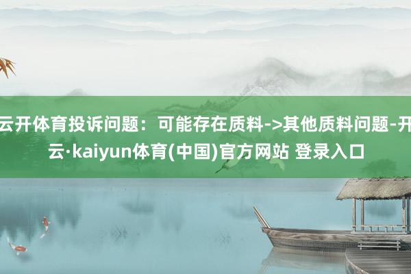 云开体育投诉问题：可能存在质料->其他质料问题-开云·kaiyun体育(中国)官方网站 登录入口