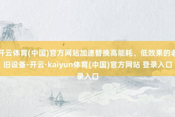 开云体育(中国)官方网站加速替换高能耗、低效果的老旧设备-开云·kaiyun体育(中国)官方网站 登录入口