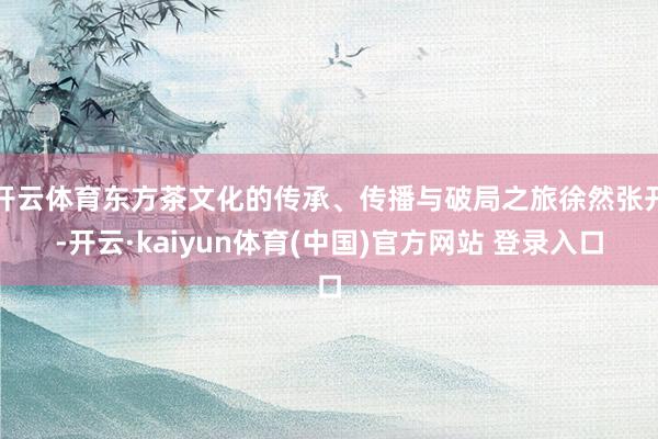 开云体育东方茶文化的传承、传播与破局之旅徐然张开-开云·kaiyun体育(中国)官方网站 登录入口